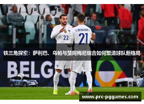 铁三角探索：萨利巴、乌帕与楚阿梅尼组合如何塑造球队新格局