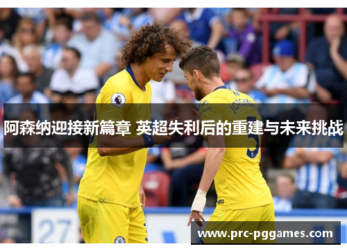 阿森纳迎接新篇章 英超失利后的重建与未来挑战 阿森纳迎接新篇章 英超失利后的重建与未来挑战