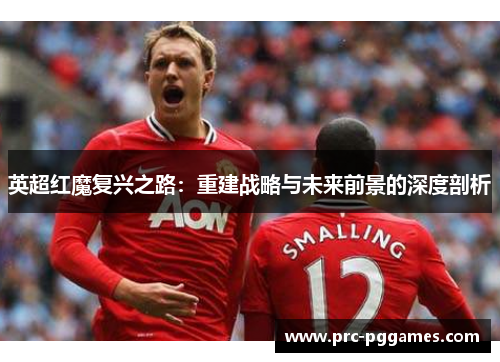 英超红魔复兴之路:重建战略与未来前景的深度剖析 英超红魔复兴之路:重建战略与未来前景的深度剖析
