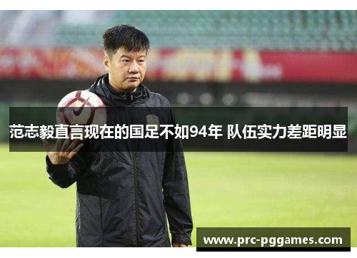 范志毅直言现在的国足不如94年 队伍实力差距明显
