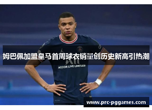 姆巴佩加盟皇马首周球衣销量创历史新高引热潮